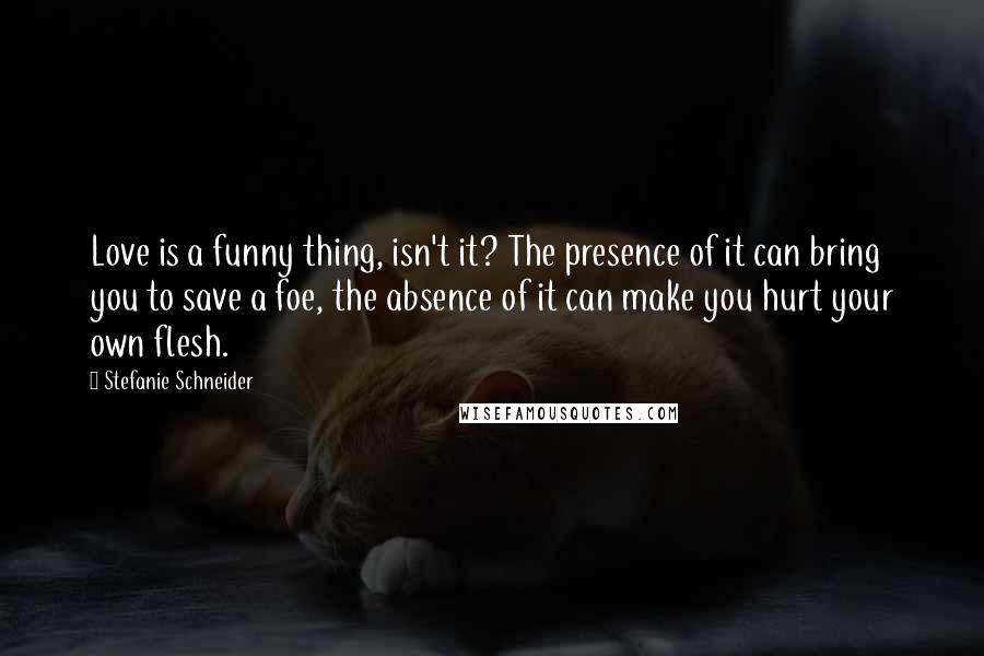 Stefanie Schneider Quotes: Love is a funny thing, isn't it? The presence of it can bring you to save a foe, the absence of it can make you hurt your own flesh.