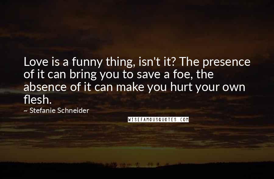 Stefanie Schneider Quotes: Love is a funny thing, isn't it? The presence of it can bring you to save a foe, the absence of it can make you hurt your own flesh.