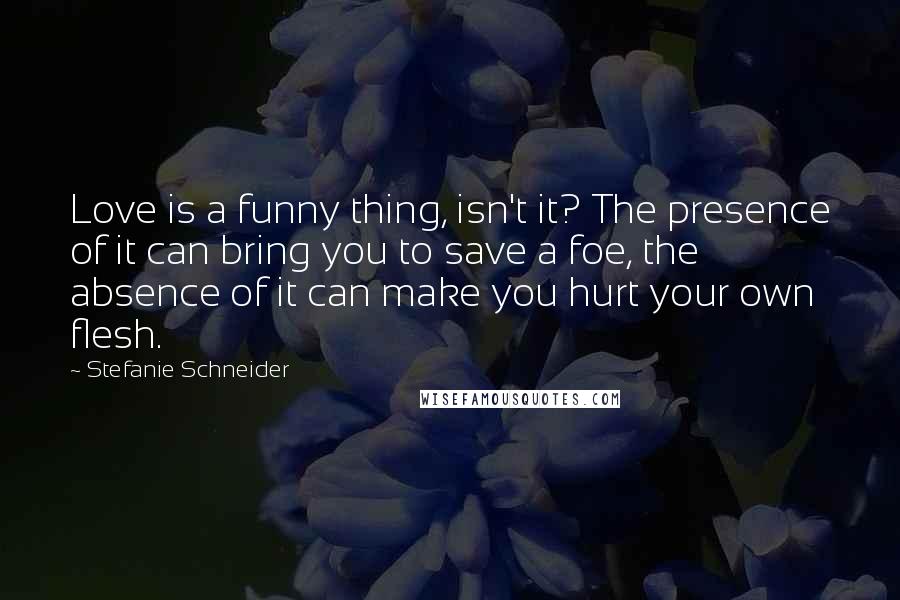 Stefanie Schneider Quotes: Love is a funny thing, isn't it? The presence of it can bring you to save a foe, the absence of it can make you hurt your own flesh.