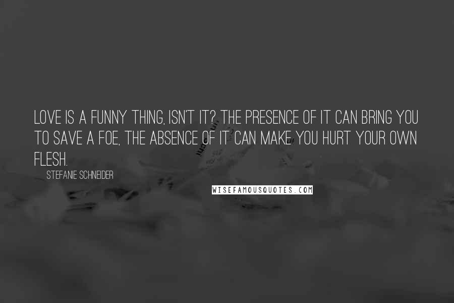 Stefanie Schneider Quotes: Love is a funny thing, isn't it? The presence of it can bring you to save a foe, the absence of it can make you hurt your own flesh.