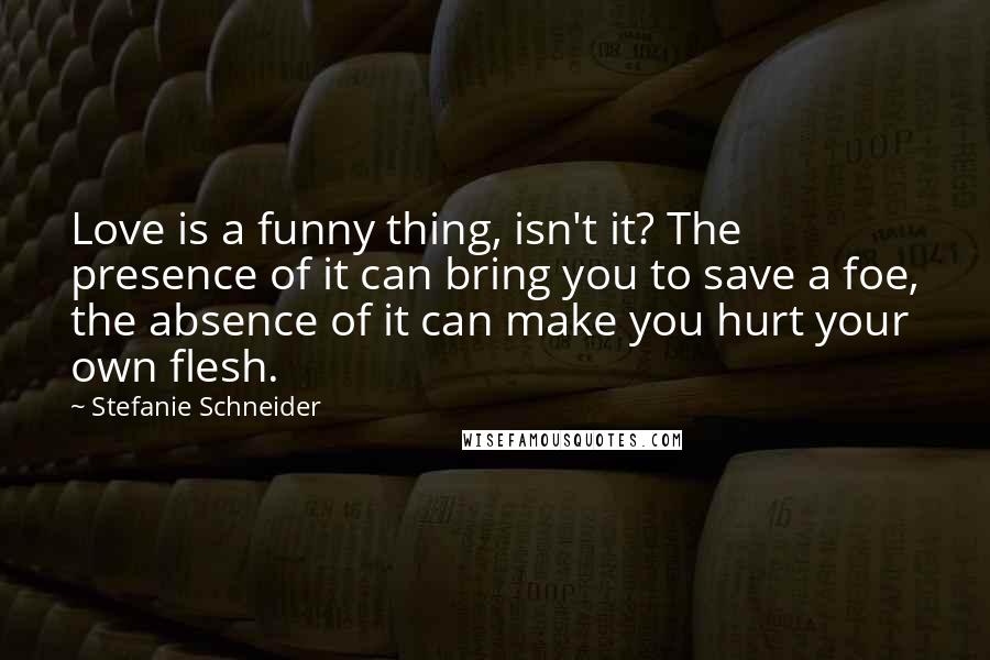 Stefanie Schneider Quotes: Love is a funny thing, isn't it? The presence of it can bring you to save a foe, the absence of it can make you hurt your own flesh.