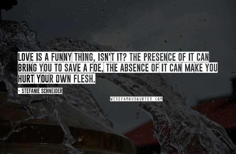 Stefanie Schneider Quotes: Love is a funny thing, isn't it? The presence of it can bring you to save a foe, the absence of it can make you hurt your own flesh.