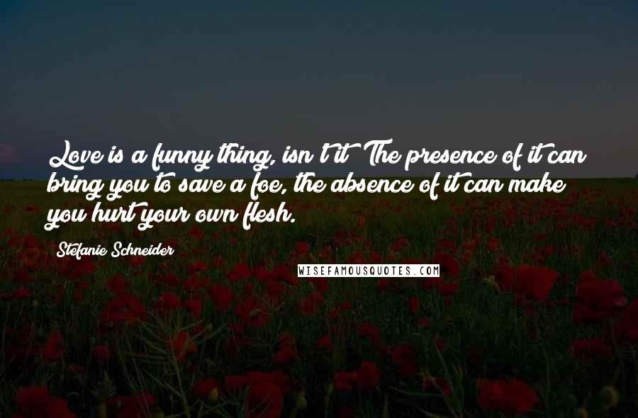 Stefanie Schneider Quotes: Love is a funny thing, isn't it? The presence of it can bring you to save a foe, the absence of it can make you hurt your own flesh.