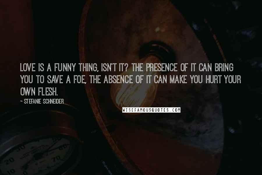 Stefanie Schneider Quotes: Love is a funny thing, isn't it? The presence of it can bring you to save a foe, the absence of it can make you hurt your own flesh.