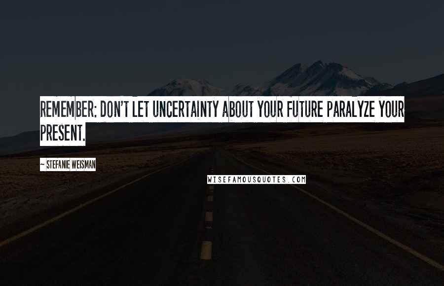 Stefanie Weisman Quotes: Remember: don't let uncertainty about your future paralyze your present.