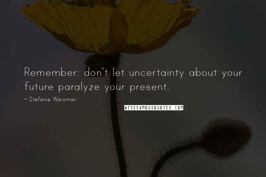 Stefanie Weisman Quotes: Remember: don't let uncertainty about your future paralyze your present.