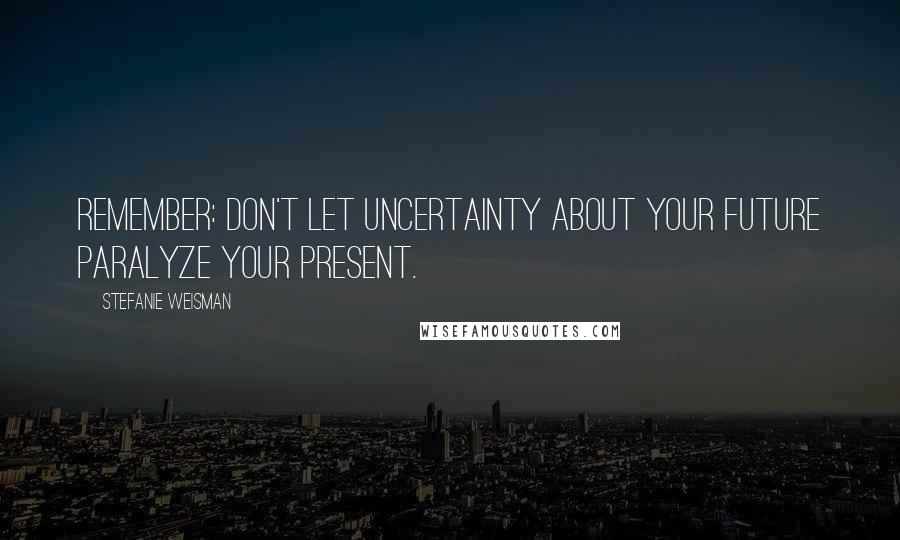 Stefanie Weisman Quotes: Remember: don't let uncertainty about your future paralyze your present.