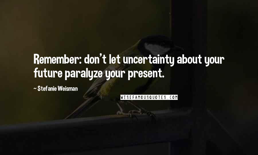 Stefanie Weisman Quotes: Remember: don't let uncertainty about your future paralyze your present.