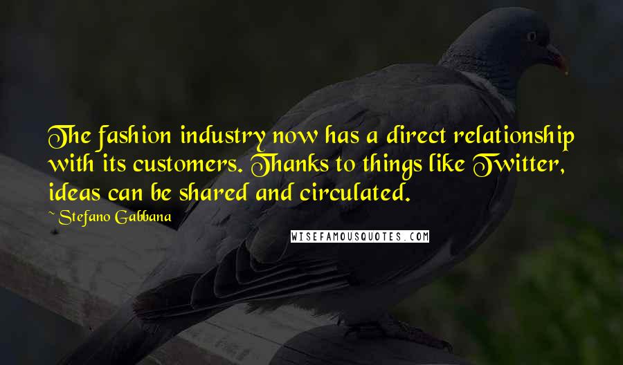 Stefano Gabbana Quotes: The fashion industry now has a direct relationship with its customers. Thanks to things like Twitter, ideas can be shared and circulated.