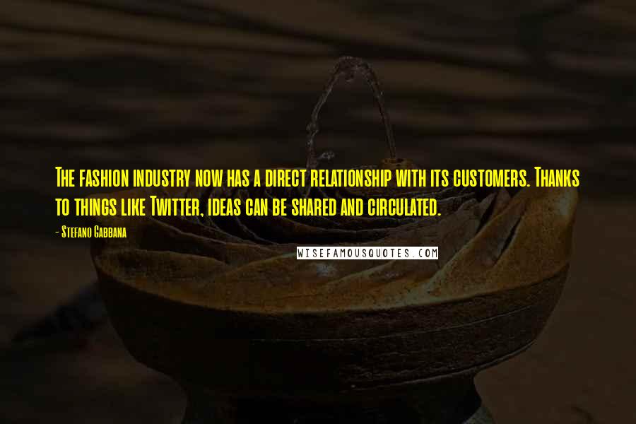 Stefano Gabbana Quotes: The fashion industry now has a direct relationship with its customers. Thanks to things like Twitter, ideas can be shared and circulated.