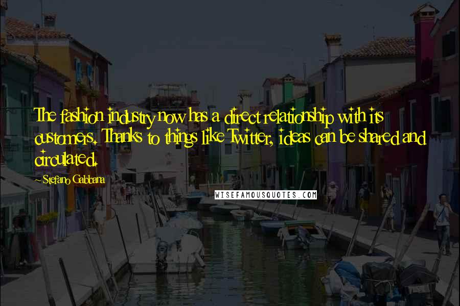 Stefano Gabbana Quotes: The fashion industry now has a direct relationship with its customers. Thanks to things like Twitter, ideas can be shared and circulated.