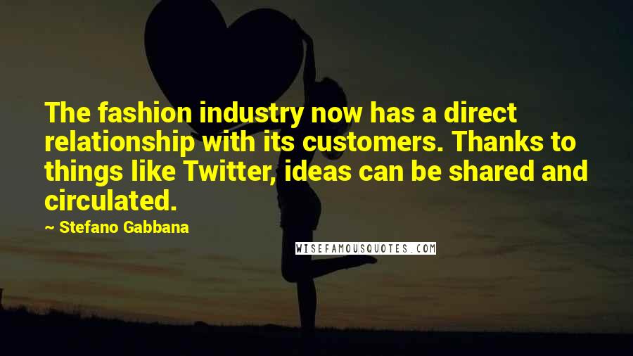 Stefano Gabbana Quotes: The fashion industry now has a direct relationship with its customers. Thanks to things like Twitter, ideas can be shared and circulated.
