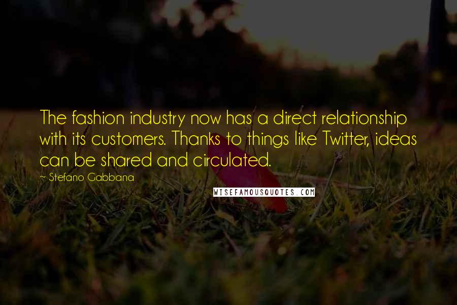 Stefano Gabbana Quotes: The fashion industry now has a direct relationship with its customers. Thanks to things like Twitter, ideas can be shared and circulated.