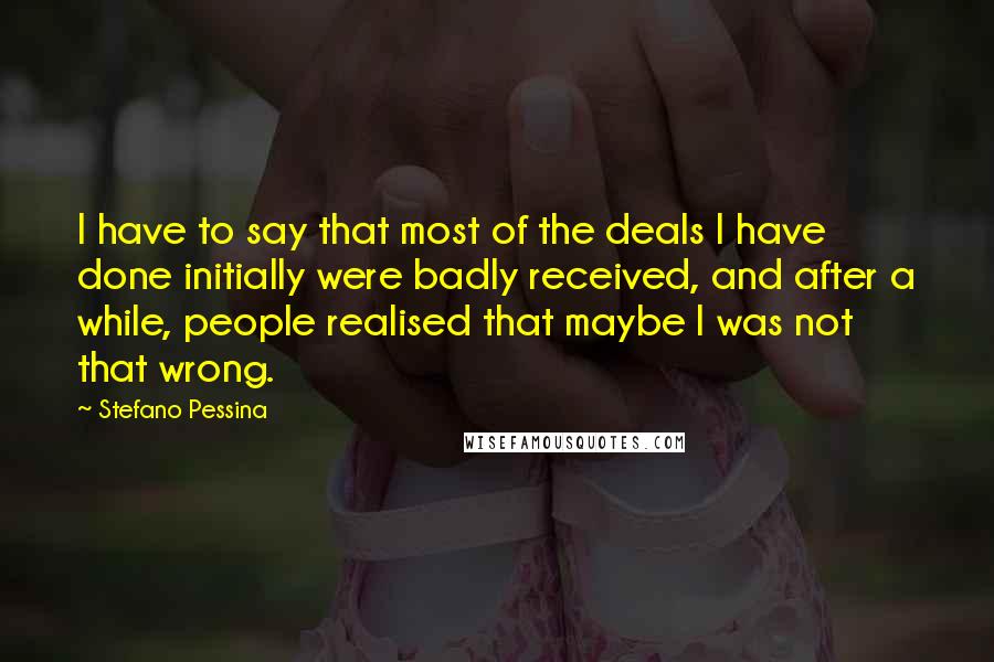 Stefano Pessina Quotes: I have to say that most of the deals I have done initially were badly received, and after a while, people realised that maybe I was not that wrong.