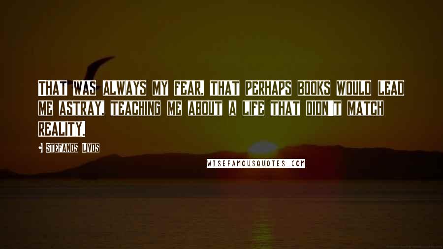 Stefanos Livos Quotes: That was always my fear, that perhaps books would lead me astray, teaching me about a life that didn't match reality.