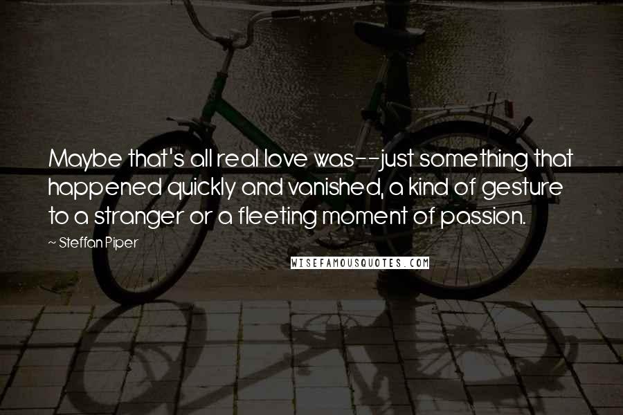 Steffan Piper Quotes: Maybe that's all real love was--just something that happened quickly and vanished, a kind of gesture to a stranger or a fleeting moment of passion.