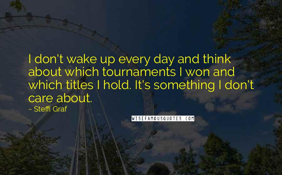 Steffi Graf Quotes: I don't wake up every day and think about which tournaments I won and which titles I hold. It's something I don't care about.
