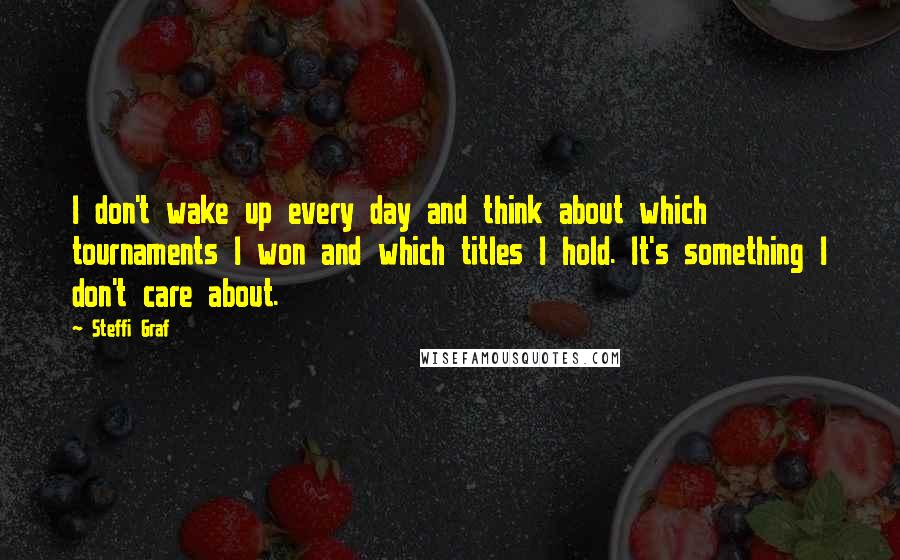 Steffi Graf Quotes: I don't wake up every day and think about which tournaments I won and which titles I hold. It's something I don't care about.