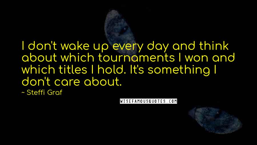 Steffi Graf Quotes: I don't wake up every day and think about which tournaments I won and which titles I hold. It's something I don't care about.