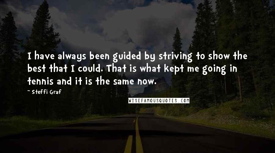 Steffi Graf Quotes: I have always been guided by striving to show the best that I could. That is what kept me going in tennis and it is the same now.