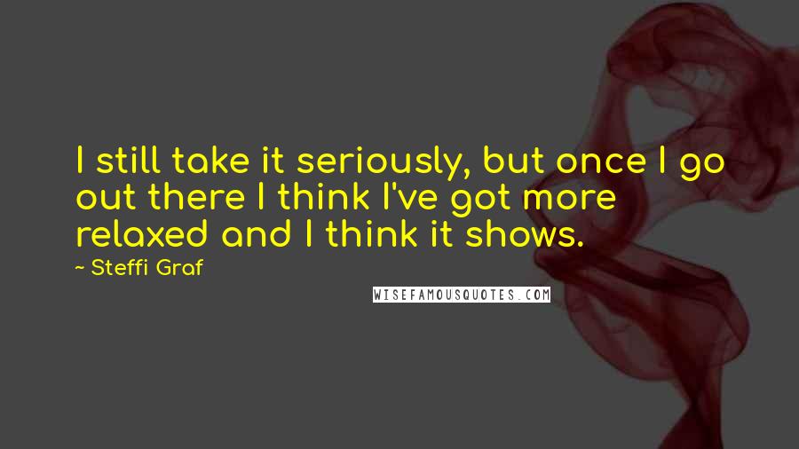 Steffi Graf Quotes: I still take it seriously, but once I go out there I think I've got more relaxed and I think it shows.