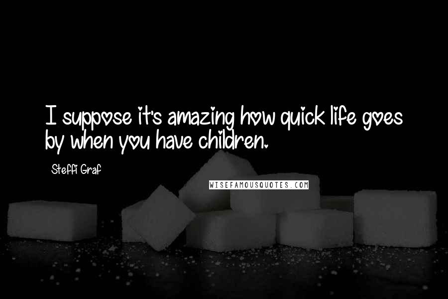 Steffi Graf Quotes: I suppose it's amazing how quick life goes by when you have children.
