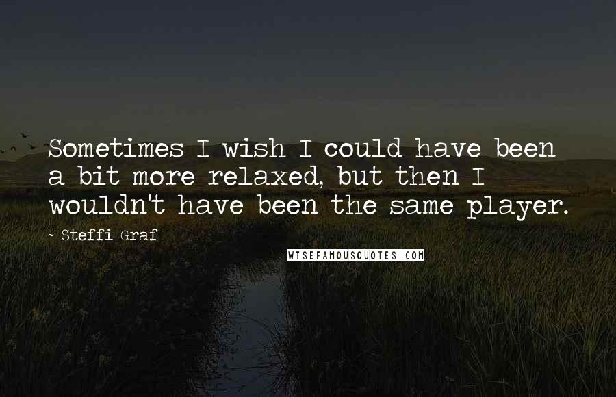 Steffi Graf Quotes: Sometimes I wish I could have been a bit more relaxed, but then I wouldn't have been the same player.