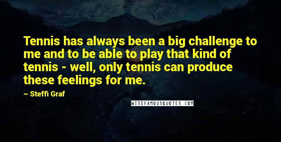 Steffi Graf Quotes: Tennis has always been a big challenge to me and to be able to play that kind of tennis - well, only tennis can produce these feelings for me.