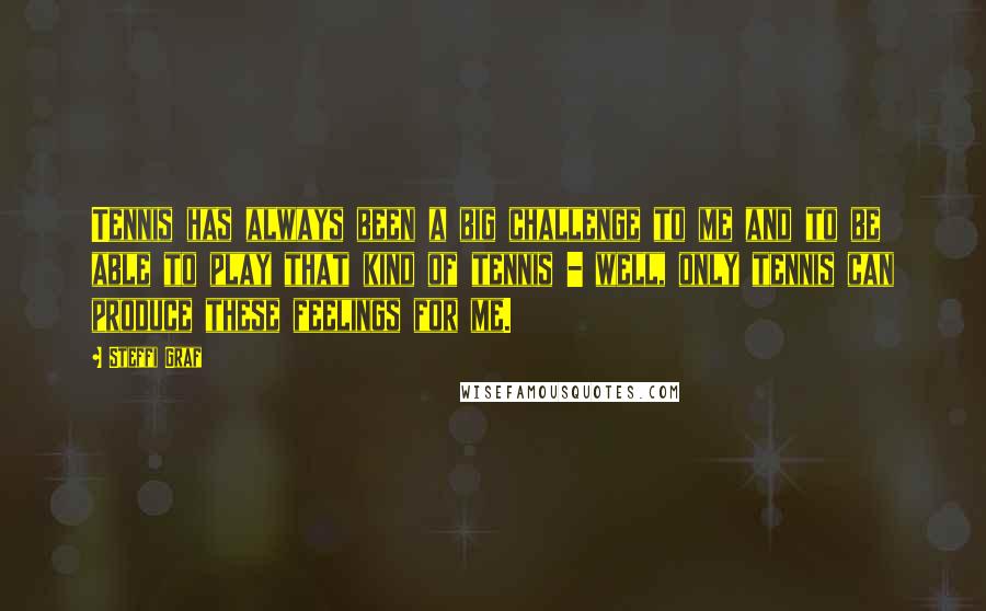 Steffi Graf Quotes: Tennis has always been a big challenge to me and to be able to play that kind of tennis - well, only tennis can produce these feelings for me.