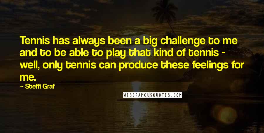 Steffi Graf Quotes: Tennis has always been a big challenge to me and to be able to play that kind of tennis - well, only tennis can produce these feelings for me.