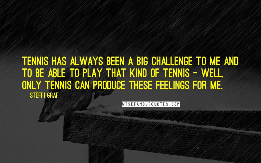 Steffi Graf Quotes: Tennis has always been a big challenge to me and to be able to play that kind of tennis - well, only tennis can produce these feelings for me.