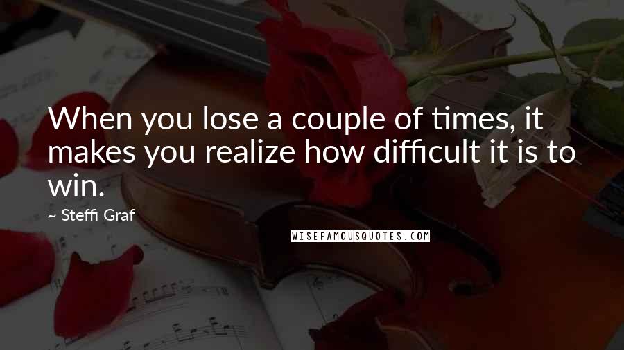 Steffi Graf Quotes: When you lose a couple of times, it makes you realize how difficult it is to win.