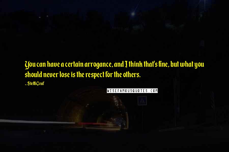 Steffi Graf Quotes: You can have a certain arrogance, and I think that's fine, but what you should never lose is the respect for the others.