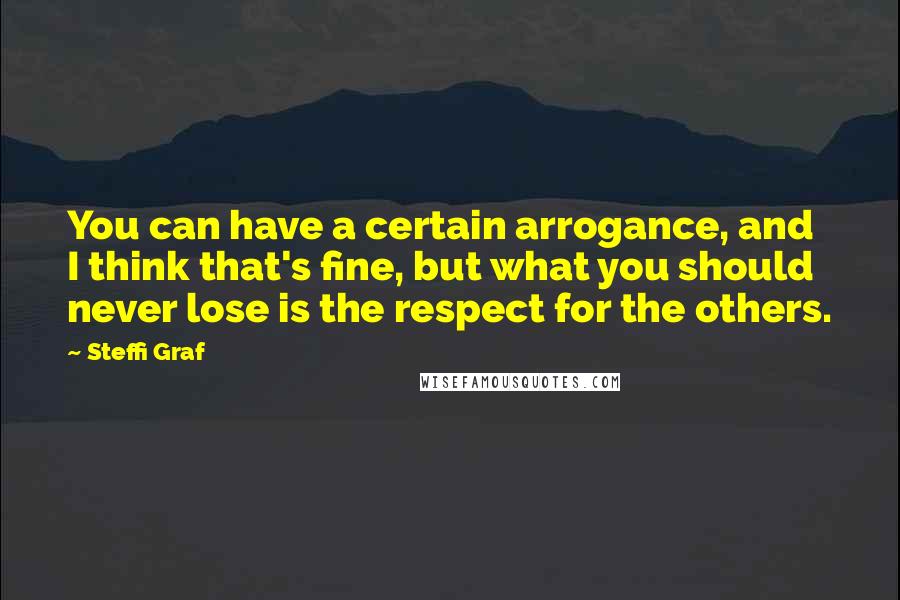 Steffi Graf Quotes: You can have a certain arrogance, and I think that's fine, but what you should never lose is the respect for the others.