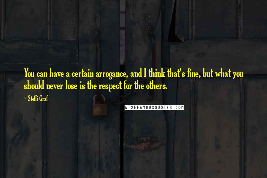 Steffi Graf Quotes: You can have a certain arrogance, and I think that's fine, but what you should never lose is the respect for the others.