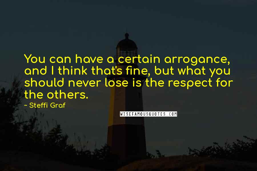 Steffi Graf Quotes: You can have a certain arrogance, and I think that's fine, but what you should never lose is the respect for the others.