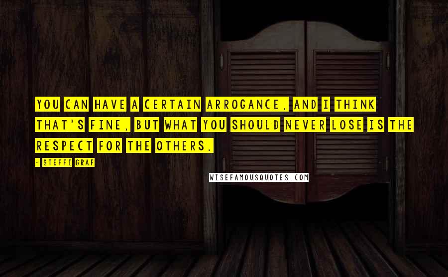 Steffi Graf Quotes: You can have a certain arrogance, and I think that's fine, but what you should never lose is the respect for the others.