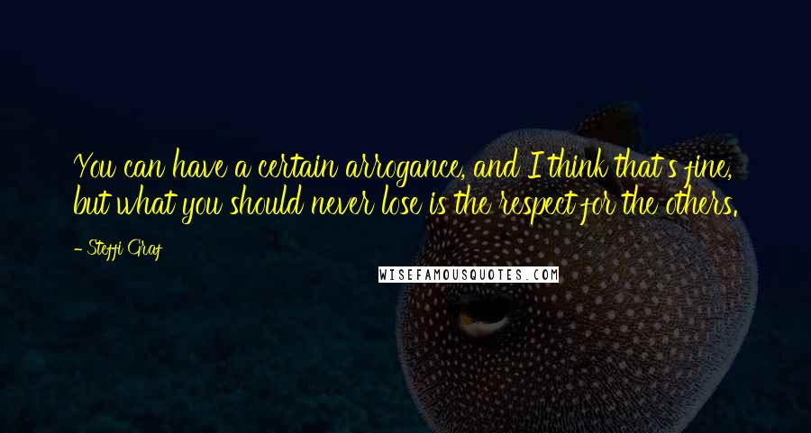 Steffi Graf Quotes: You can have a certain arrogance, and I think that's fine, but what you should never lose is the respect for the others.