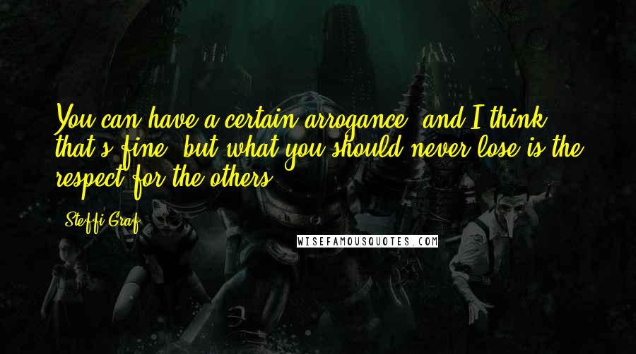 Steffi Graf Quotes: You can have a certain arrogance, and I think that's fine, but what you should never lose is the respect for the others.
