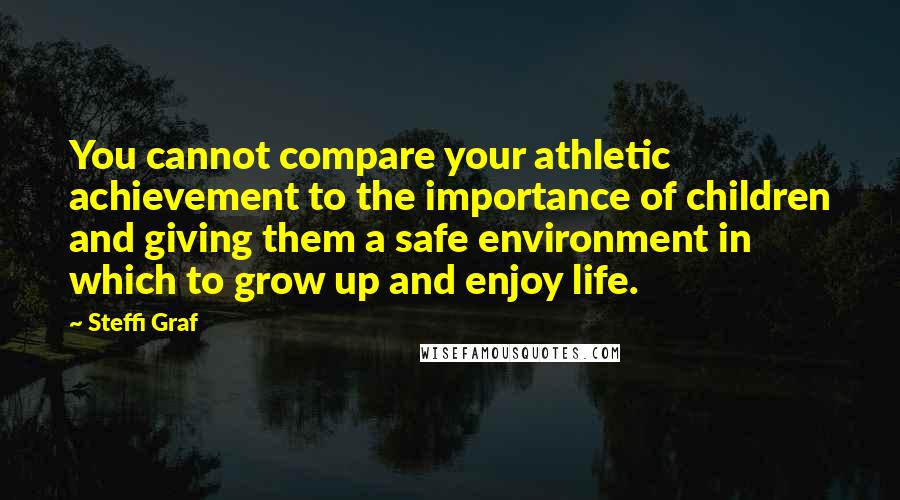 Steffi Graf Quotes: You cannot compare your athletic achievement to the importance of children and giving them a safe environment in which to grow up and enjoy life.