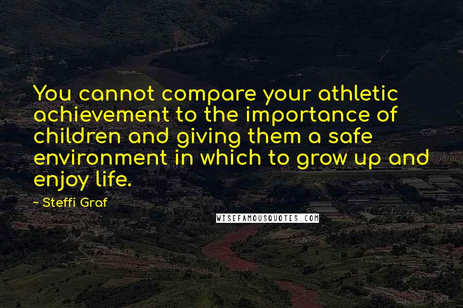 Steffi Graf Quotes: You cannot compare your athletic achievement to the importance of children and giving them a safe environment in which to grow up and enjoy life.