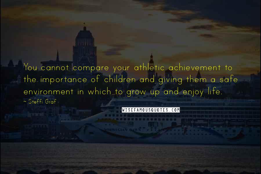 Steffi Graf Quotes: You cannot compare your athletic achievement to the importance of children and giving them a safe environment in which to grow up and enjoy life.