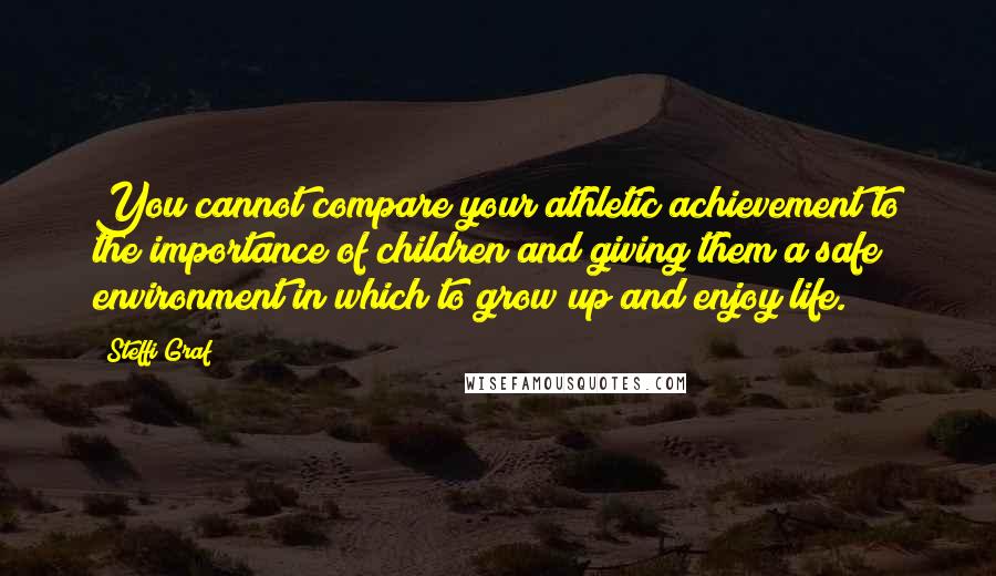 Steffi Graf Quotes: You cannot compare your athletic achievement to the importance of children and giving them a safe environment in which to grow up and enjoy life.