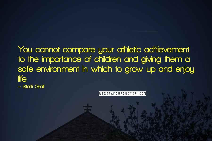 Steffi Graf Quotes: You cannot compare your athletic achievement to the importance of children and giving them a safe environment in which to grow up and enjoy life.