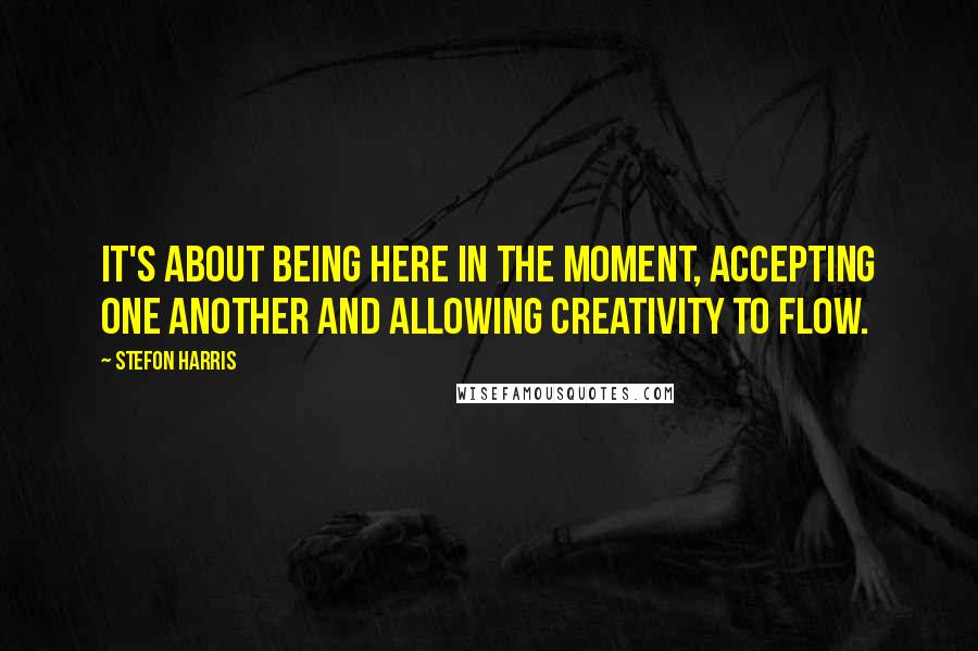 Stefon Harris Quotes: It's about being here in the moment, accepting one another and allowing creativity to flow.