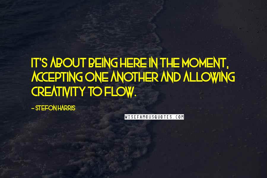 Stefon Harris Quotes: It's about being here in the moment, accepting one another and allowing creativity to flow.