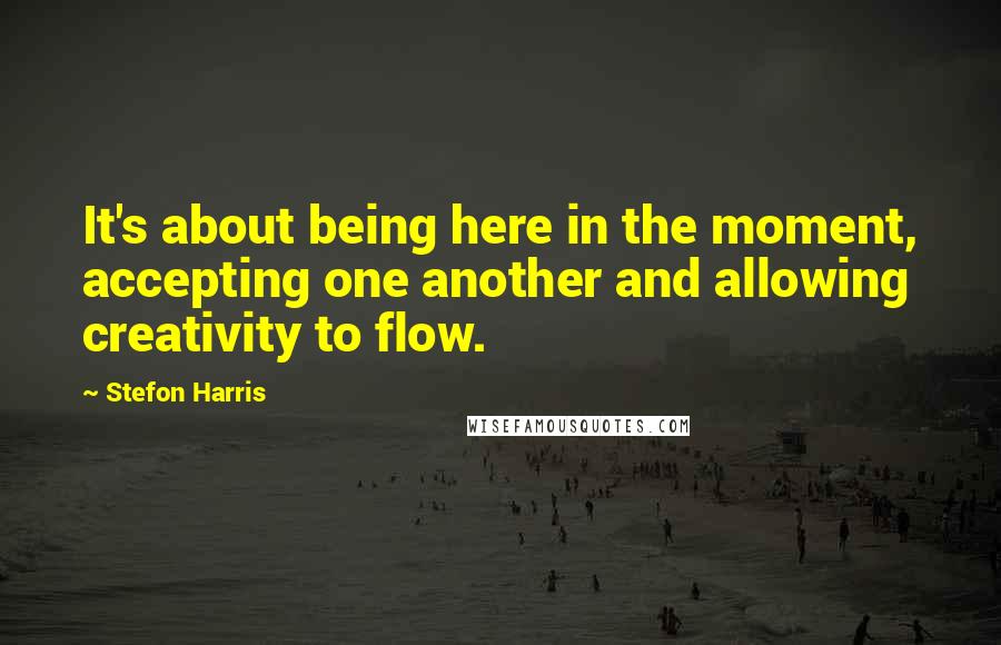 Stefon Harris Quotes: It's about being here in the moment, accepting one another and allowing creativity to flow.