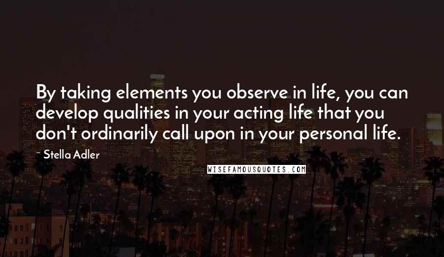 Stella Adler Quotes: By taking elements you observe in life, you can develop qualities in your acting life that you don't ordinarily call upon in your personal life.