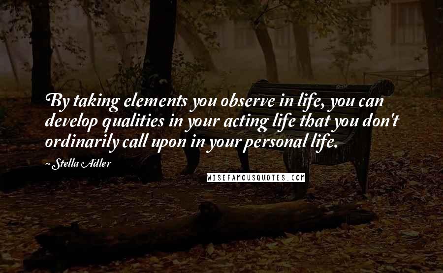 Stella Adler Quotes: By taking elements you observe in life, you can develop qualities in your acting life that you don't ordinarily call upon in your personal life.