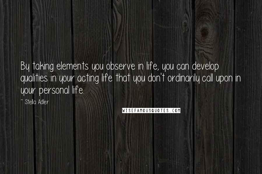 Stella Adler Quotes: By taking elements you observe in life, you can develop qualities in your acting life that you don't ordinarily call upon in your personal life.